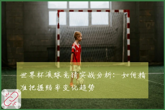 世界杯滚球竞猜实战分析：如何精准把握赔率变化趋势