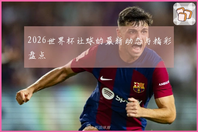 2026世界杯让球的最新动态与精彩盘点